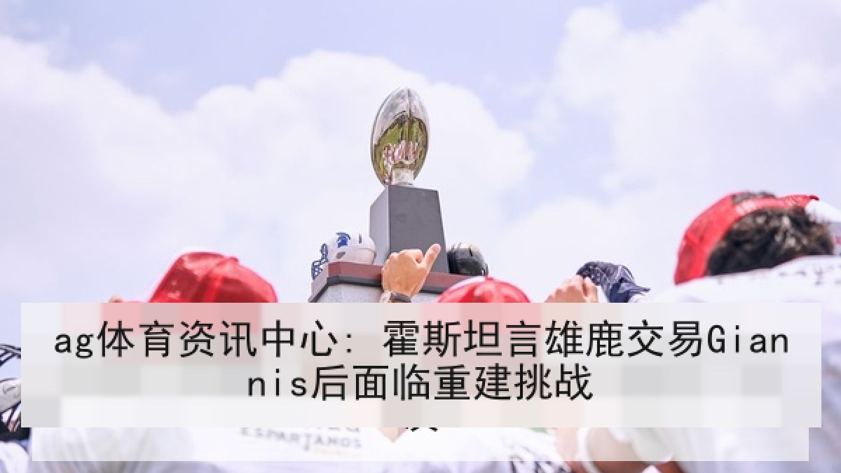 ag体育资讯中心: 霍斯坦言雄鹿交易Giannis后面临重建挑战