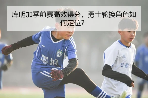 库明加季前赛高效得分，勇士轮换角色如何定位？