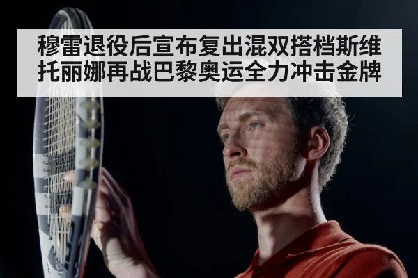 穆雷退役后宣布复出混双搭档斯维托丽娜再战巴黎奥运全力冲击金牌