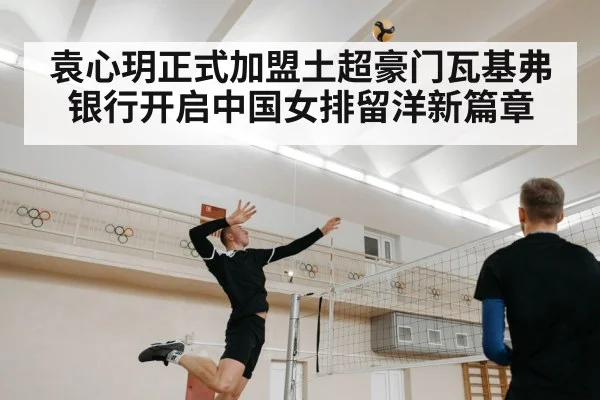 袁心玥正式加盟土超豪门瓦基弗银行开启中国女排留洋新篇章